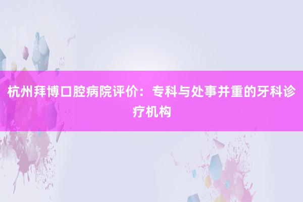 杭州拜博口腔病院评价：专科与处事并重的牙科诊疗机构